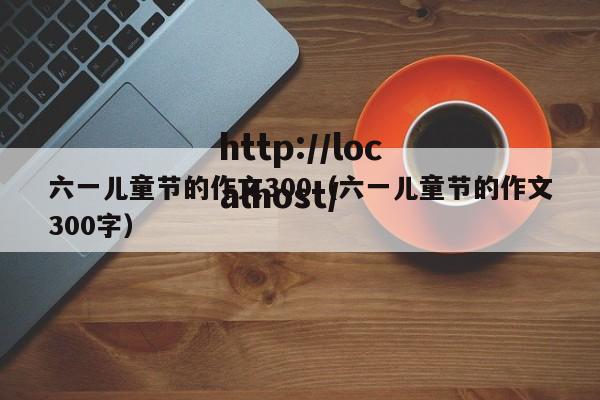 六一儿童节的作文300(六一儿童节的作文300字)